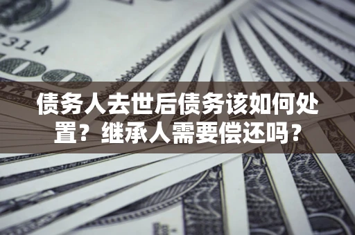 武汉债务人去世后债务该如何处置？继承人需要偿还吗？