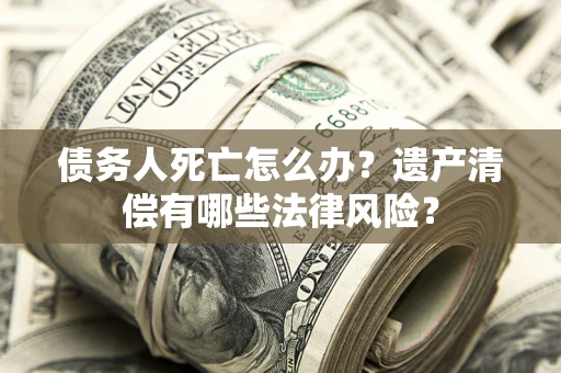 武汉债务人死亡怎么办？遗产清偿有哪些法律风险？