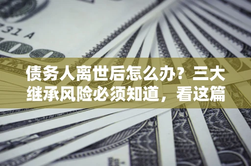 武汉债务人离世后怎么办？三大继承风险必须知道，看这篇就够了
