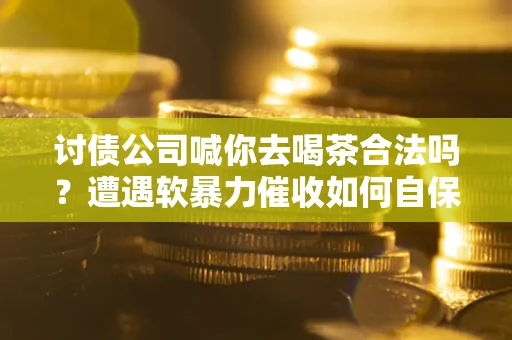 武汉讨债公司喊你去喝茶合法吗？遭遇软暴力催收如何自保？