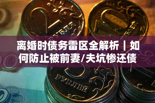 武汉离婚时债务雷区全解析｜如何防止被前妻/夫坑惨还债？
