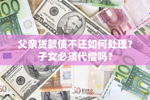 武汉父亲贷款债不还如何处理？子女必须代偿吗？
